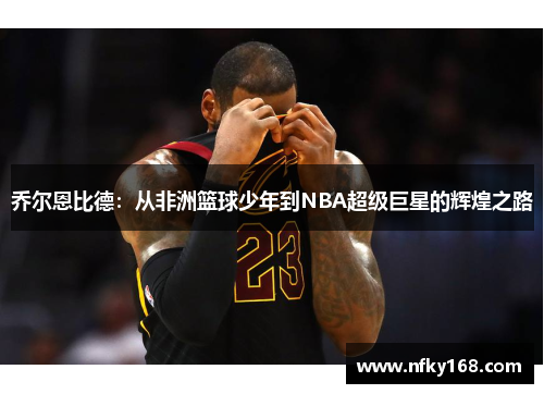 乔尔恩比德：从非洲篮球少年到NBA超级巨星的辉煌之路