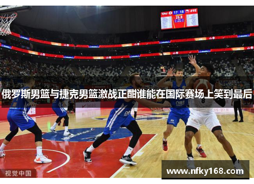 俄罗斯男篮与捷克男篮激战正酣谁能在国际赛场上笑到最后
